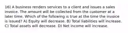 16) A business renders services to a client and issues a sales invoice. The amount will be collected from the customer at a later time. Which of the following is true at the time the invoice is issued? A) Equity will decrease. B) Total liabilities will increase. C) Total assets will decrease. D) Net income will increase.