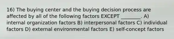 16) The buying center and the buying decision process are affected by all of the following factors EXCEPT ________. A) internal organization factors B) interpersonal factors C) individual factors D) external environmental factors E) self-concept factors