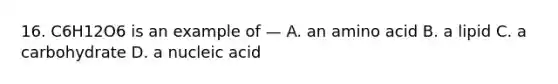 16. C6H12O6 is an example of — A. an amino acid B. a lipid C. a carbohydrate D. a nucleic acid