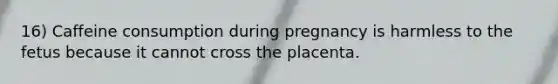 16) Caffeine consumption during pregnancy is harmless to the fetus because it cannot cross the placenta.