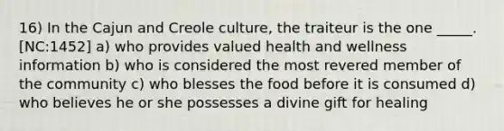 16) In the Cajun and Creole culture, the traiteur is the one _____. [NC:1452] a) who provides valued health and wellness information b) who is considered the most revered member of the community c) who blesses the food before it is consumed d) who believes he or she possesses a divine gift for healing