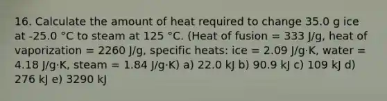 16. Calculate the amount of heat required to change 35.0 g ice at -25.0 °C to steam at 125 °C. (Heat of fusion = 333 J/g, heat of vaporization = 2260 J/g, specific heats: ice = 2.09 J/g·K, water = 4.18 J/g·K, steam = 1.84 J/g·K) a) 22.0 kJ b) 90.9 kJ c) 109 kJ d) 276 kJ e) 3290 kJ