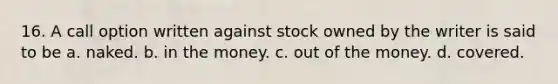 16. A call option written against stock owned by the writer is said to be a. naked. b. in the money. c. out of the money. d. covered.