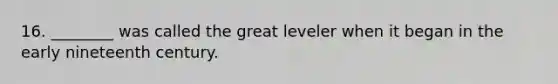 16. ________ was called the great leveler when it began in the early nineteenth century.