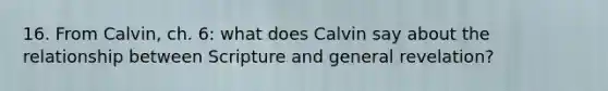 16. From Calvin, ch. 6: what does Calvin say about the relationship between Scripture and general revelation?