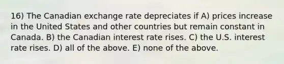 16) The Canadian exchange rate depreciates if A) prices increase in the United States and other countries but remain constant in Canada. B) the Canadian interest rate rises. C) the U.S. interest rate rises. D) all of the above. E) none of the above.