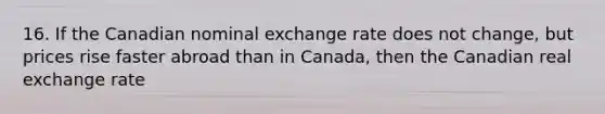 16. If the Canadian nominal exchange rate does not change, but prices rise faster abroad than in Canada, then the Canadian real exchange rate