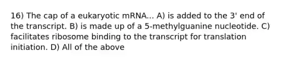 16) The cap of a eukaryotic mRNA... A) is added to the 3' end of the transcript. B) is made up of a 5-methylguanine nucleotide. C) facilitates ribosome binding to the transcript for translation initiation. D) All of the above