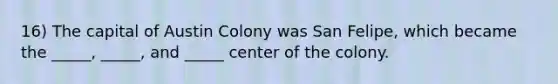 16) The capital of Austin Colony was San Felipe, which became the _____, _____, and _____ center of the colony.