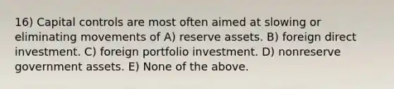 16) Capital controls are most often aimed at slowing or eliminating movements of A) reserve assets. B) foreign direct investment. C) foreign portfolio investment. D) nonreserve government assets. E) None of the above.