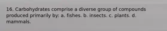 16. Carbohydrates comprise a diverse group of compounds produced primarily by: a. fishes. b. insects. c. plants. d. mammals.