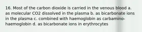 16. Most of the carbon dioxide is carried in the venous blood a. as molecular CO2 dissolved in the plasma b. as bicarbonate ions in the plasma c. combined with haemoglobin as carbamino-haemoglobin d. as bicarbonate ions in erythrocytes