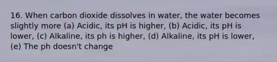 16. When carbon dioxide dissolves in water, the water becomes slightly more (a) Acidic, its pH is higher, (b) Acidic, its pH is lower, (c) Alkaline, its ph is higher, (d) Alkaline, its pH is lower, (e) The ph doesn't change