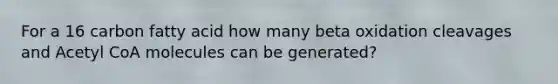 For a 16 carbon fatty acid how many beta oxidation cleavages and Acetyl CoA molecules can be generated?
