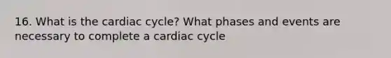 16. What is <a href='https://www.questionai.com/knowledge/k7EXTTtF9x-the-cardiac-cycle' class='anchor-knowledge'>the cardiac cycle</a>? What phases and events are necessary to complete a cardiac cycle