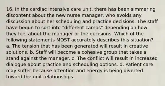 16. In the cardiac intensive care unit, there has been simmering discontent about the new nurse manager, who avoids any discussion about her scheduling and practice decisions. The staff have begun to sort into "different camps" depending on how they feel about the manager or the decisions. Which of the following statements MOST accurately describes this situation? a. The tension that has been generated will result in creative solutions. b. Staff will become a cohesive group that takes a stand against the manager. c. The conflict will result in increased dialogue about practice and scheduling options. d. Patient care may suffer because attention and energy is being diverted toward the unit relationships.