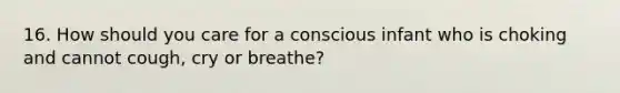 16. How should you care for a conscious infant who is choking and cannot cough, cry or breathe?