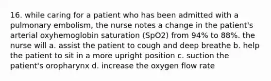 16. while caring for a patient who has been admitted with a pulmonary embolism, the nurse notes a change in the patient's arterial oxyhemoglobin saturation (SpO2) from 94% to 88%. the nurse will a. assist the patient to cough and deep breathe b. help the patient to sit in a more upright position c. suction the patient's oropharynx d. increase the oxygen flow rate