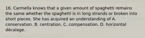 16. Carmella knows that a given amount of spaghetti remains the same whether the spaghetti is in long strands or broken into short pieces. She has acquired an understanding of A. conservation. B. centration. C. compensation. D. horizontal décalage.