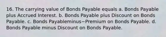 16. The carrying value of Bonds Payable equals a. Bonds Payable plus Accrued Interest. b. Bonds Payable plus Discount on Bonds Payable. c. Bonds Payableminus−Premium on Bonds Payable. d. Bonds Payable minus Discount on Bonds Payable.