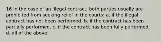 16 In the case of an illegal contract, both parties usually are prohibited from seeking relief in the courts: a. if the illegal contract has not been performed. b. if the contract has been partially performed. c. if the contract has been fully performed. d. all of the above.