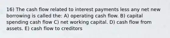 16) The cash flow related to interest payments less any net new borrowing is called the: A) operating cash flow. B) capital spending cash flow C) net working capital. D) cash flow from assets. E) cash flow to creditors