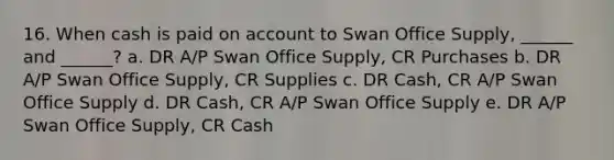 16. When cash is paid on account to Swan Office Supply, ______ and ______? a. DR A/P Swan Office Supply, CR Purchases b. DR A/P Swan Office Supply, CR Supplies c. DR Cash, CR A/P Swan Office Supply d. DR Cash, CR A/P Swan Office Supply e. DR A/P Swan Office Supply, CR Cash