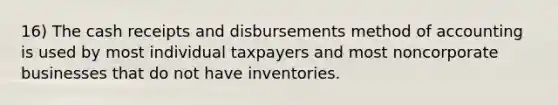 16) The cash receipts and disbursements method of accounting is used by most individual taxpayers and most noncorporate businesses that do not have inventories.