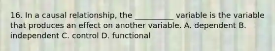 16. In a causal relationship, the __________ variable is the variable that produces an effect on another variable. A. dependent B. independent C. control D. functional