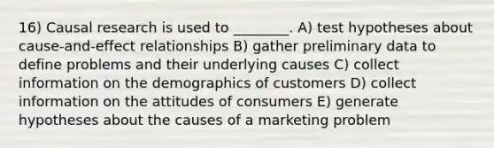 16) Causal research is used to ________. A) test hypotheses about cause-and-effect relationships B) gather preliminary data to define problems and their underlying causes C) collect information on the demographics of customers D) collect information on the attitudes of consumers E) generate hypotheses about the causes of a marketing problem