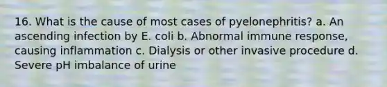 16. What is the cause of most cases of pyelonephritis? a. An ascending infection by E. coli b. Abnormal immune response, causing inflammation c. Dialysis or other invasive procedure d. Severe pH imbalance of urine