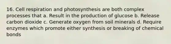 16. Cell respiration and photosynthesis are both complex processes that a. Result in the production of glucose b. Release carbon dioxide c. Generate oxygen from soil minerals d. Require enzymes which promote either synthesis or breaking of chemical bonds