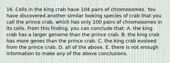 16. Cells in the king crab have 104 pairs of chromosomes. You have discovered another similar looking species of crab that you call the prince crab, which has only 100 pairs of chromosomes in its cells. From this finding, you can conclude that: A. the king crab has a larger genome than the prince crab. B. the king crab has more genes than the prince crab. C. the king crab evolved from the prince crab. D. all of the above. E. there is not enough information to make any of the above conclusions.