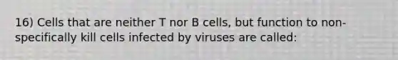 16) Cells that are neither T nor B cells, but function to non-specifically kill cells infected by viruses are called: