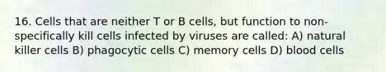 16. Cells that are neither T or B cells, but function to non-specifically kill cells infected by viruses are called: A) natural killer cells B) phagocytic cells C) memory cells D) blood cells