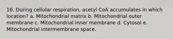 16. During cellular respiration, acetyl CoA accumulates in which location? a. Mitochondrial matrix b. Mitochondrial outer membrane c. Mitochondrial inner membrane d. Cytosol e. Mitochondrial intermembrane space.