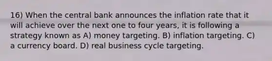 16) When the central bank announces the inflation rate that it will achieve over the next one to four years, it is following a strategy known as A) money targeting. B) inflation targeting. C) a currency board. D) real business cycle targeting.