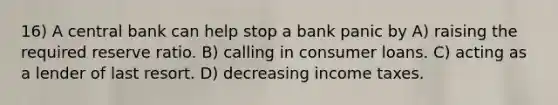 16) A central bank can help stop a bank panic by A) raising the required reserve ratio. B) calling in consumer loans. C) acting as a lender of last resort. D) decreasing income taxes.