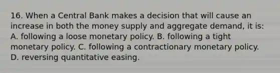 16. When a Central Bank makes a decision that will cause an increase in both the money supply and aggregate demand, it is: A. following a loose monetary policy. B. following a tight monetary policy. C. following a contractionary monetary policy. D. reversing quantitative easing.