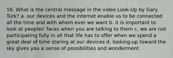 16. What is the central message in the video Look-Up by Gary Turk? a. our devices and the internet enable us to be connected all the time and with whom ever we want b. it is important to look at peoples' faces when you are talking to them c. we are not participating fully in all that life has to offer when we spend a great deal of time staring at our devices d. looking-up toward the sky gives you a sense of possibilities and wonderment