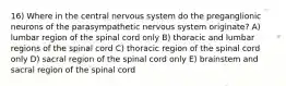 16) Where in the central nervous system do the preganglionic neurons of the parasympathetic nervous system originate? A) lumbar region of the spinal cord only B) thoracic and lumbar regions of the spinal cord C) thoracic region of the spinal cord only D) sacral region of the spinal cord only E) brainstem and sacral region of the spinal cord