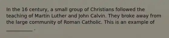 In the 16 century, a small group of Christians followed the teaching of Martin Luther and John Calvin. They broke away from the large community of Roman Catholic. This is an example of ___________ .