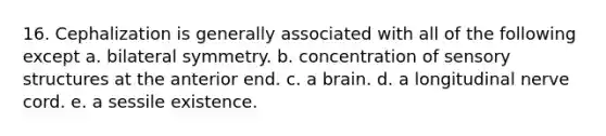 16. Cephalization is generally associated with all of the following except a. bilateral symmetry. b. concentration of sensory structures at the anterior end. c. a brain. d. a longitudinal nerve cord. e. a sessile existence.