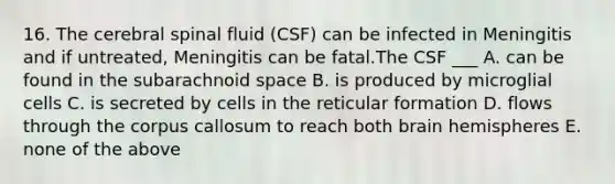 16. The cerebral spinal fluid (CSF) can be infected in Meningitis and if untreated, Meningitis can be fatal.The CSF ___ A. can be found in the subarachnoid space B. is produced by microglial cells C. is secreted by cells in the reticular formation D. flows through the corpus callosum to reach both brain hemispheres E. none of the above