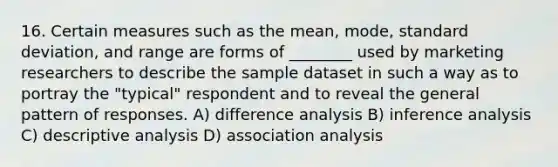 16. Certain measures such as the mean, mode, standard deviation, and range are forms of ________ used by marketing researchers to describe the sample dataset in such a way as to portray the "typical" respondent and to reveal the general pattern of responses. A) difference analysis B) inference analysis C) descriptive analysis D) association analysis