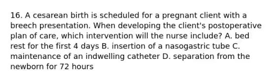 16. A cesarean birth is scheduled for a pregnant client with a breech presentation. When developing the client's postoperative plan of care, which intervention will the nurse include? A. bed rest for the first 4 days B. insertion of a nasogastric tube C. maintenance of an indwelling catheter D. separation from the newborn for 72 hours