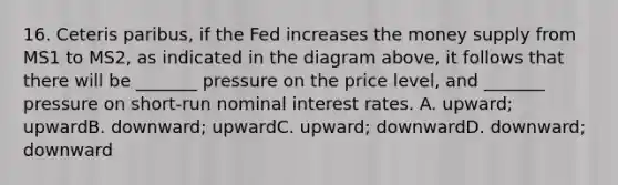 16. Ceteris paribus, if the Fed increases the money supply from MS1 to MS2, as indicated in the diagram above, it follows that there will be _______ pressure on the price level, and _______ pressure on short-run nominal interest rates. A. upward; upwardB. downward; upwardC. upward; downwardD. downward; downward