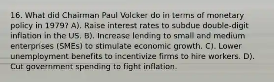 16. What did Chairman Paul Volcker do in terms of monetary policy in 1979? A). Raise interest rates to subdue double-digit inflation in the US. B). Increase lending to small and medium enterprises (SMEs) to stimulate economic growth. C). Lower unemployment benefits to incentivize firms to hire workers. D). Cut government spending to fight inflation.