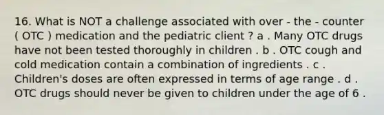 16. What is NOT a challenge associated with over - the - counter ( OTC ) medication and the pediatric client ? a . Many OTC drugs have not been tested thoroughly in children . b . OTC cough and cold medication contain a combination of ingredients . c . Children's doses are often expressed in terms of age range . d . OTC drugs should never be given to children under the age of 6 .