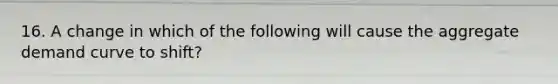 16. A change in which of the following will cause the aggregate demand curve to shift?
